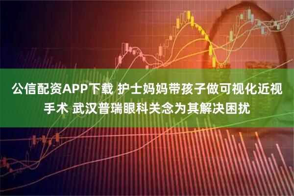 公信配资APP下载 护士妈妈带孩子做可视化近视手术 武汉普瑞眼科关念为其解决困扰