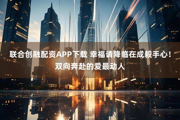 联合创融配资APP下载 幸福请降临在成毅手心！双向奔赴的爱最动人