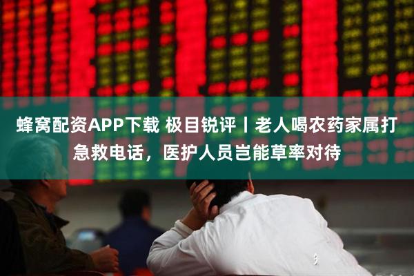 蜂窝配资APP下载 极目锐评丨老人喝农药家属打急救电话，医护人员岂能草率对待